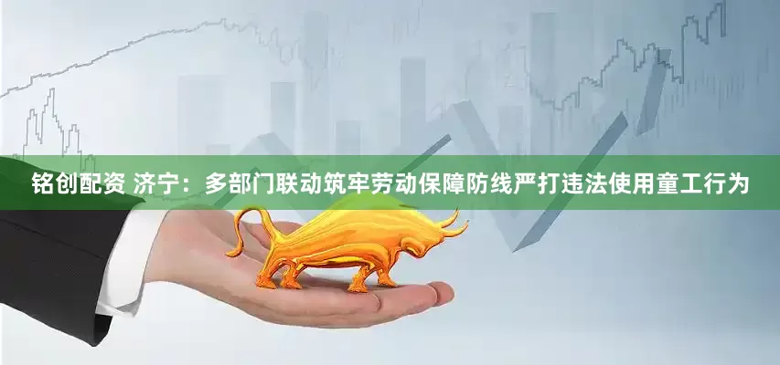 铭创配资 济宁：多部门联动筑牢劳动保障防线严打违法使用童工行为