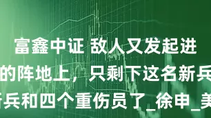富鑫中证 敌人又发起进攻，而此时的阵地上，只剩下这名新兵和四个重伤员了_徐申_美军_的战斗