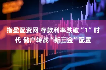 指盈配资网 存款利率跌破“1”时代 储户转战“新三金”配置