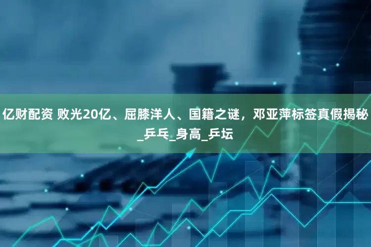 亿财配资 败光20亿、屈膝洋人、国籍之谜，邓亚萍标签真假揭秘_乒乓_身高_乒坛