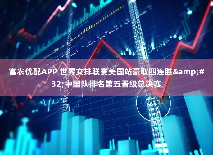 富农优配APP 世界女排联赛美国站豪取四连胜&#32;中国队排名第五晋级总决赛