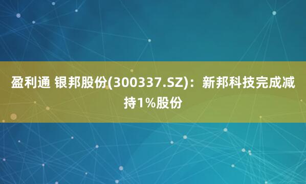 盈利通 银邦股份(300337.SZ)：新邦科技完成减持1%股份