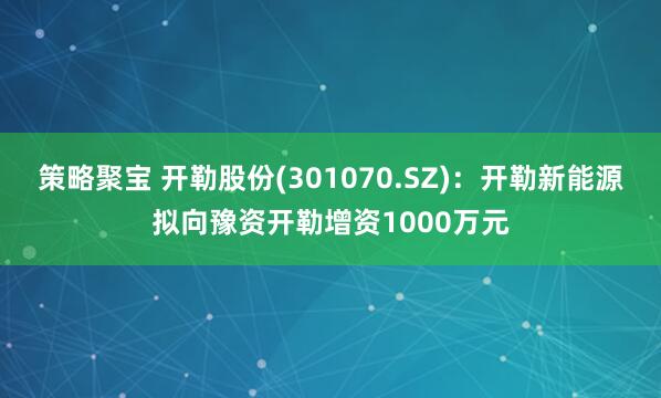 策略聚宝 开勒股份(301070.SZ)：开勒新能源拟向豫资开勒增资1000万元