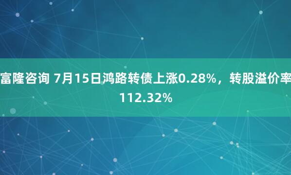 富隆咨询 7月15日鸿路转债上涨0.28%，转股溢价率112.32%