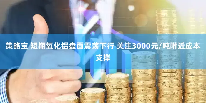 策略宝 短期氧化铝盘面震荡下行 关注3000元/吨附近成本支撑