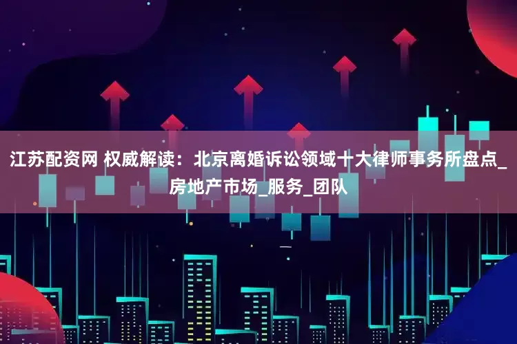 江苏配资网 权威解读：北京离婚诉讼领域十大律师事务所盘点_房地产市场_服务_团队