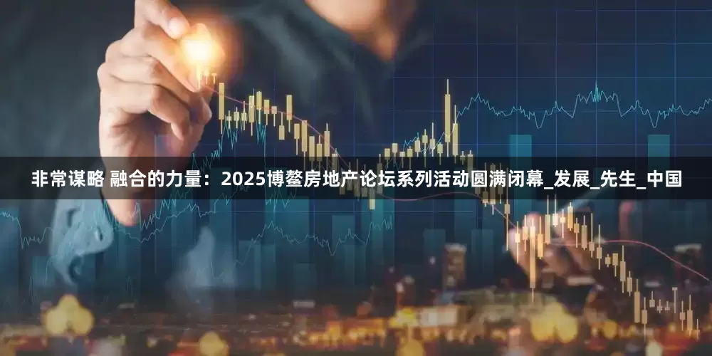 非常谋略 融合的力量：2025博鳌房地产论坛系列活动圆满闭幕_发展_先生_中国