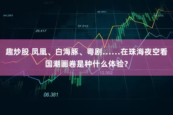 趣炒股 凤凰、白海豚、粤剧……在珠海夜空看国潮画卷是种什么体验？