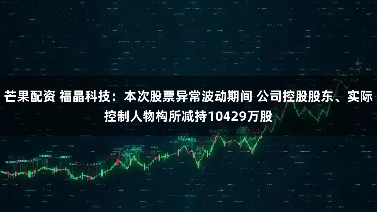 芒果配资 福晶科技：本次股票异常波动期间 公司控股股东、实际控制人物构所减持10429万股