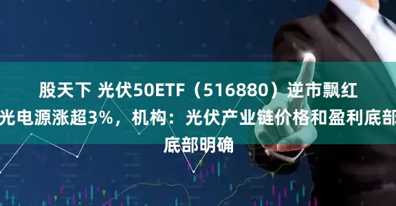 股天下 光伏50ETF（516880）逆市飘红，阳光电源涨超3%，机构：光伏产业链价格和盈利底部明确