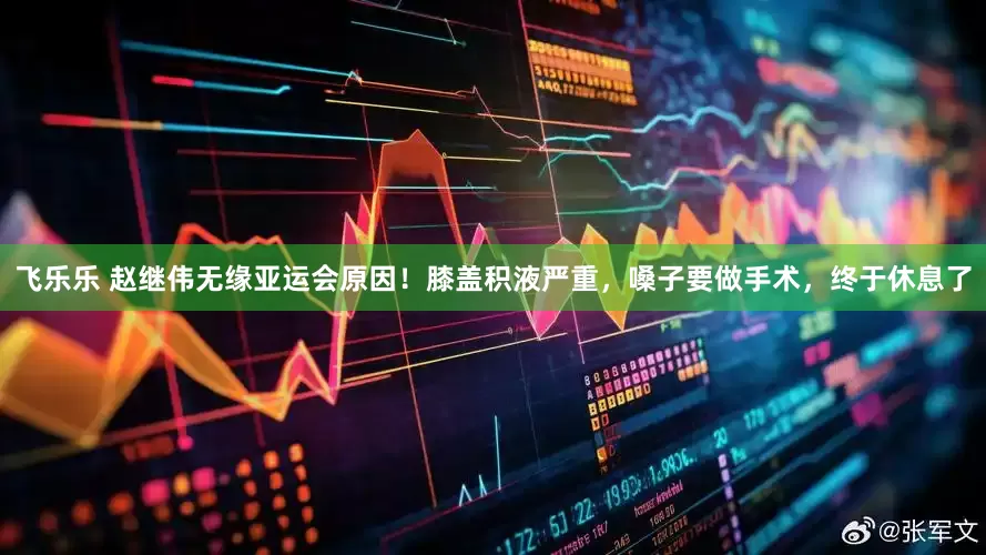 飞乐乐 赵继伟无缘亚运会原因！膝盖积液严重，嗓子要做手术，终于休息了